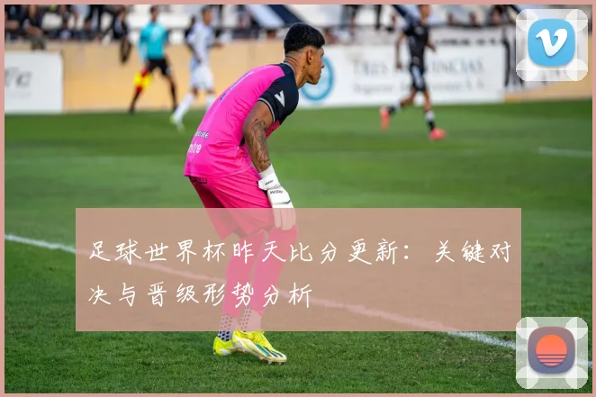 足球世界杯昨天比分更新：关键对决与晋级形势分析