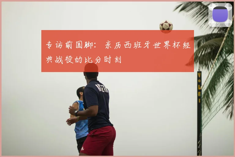 专访前国脚:亲历西班牙世界杯经典战役的比分时刻