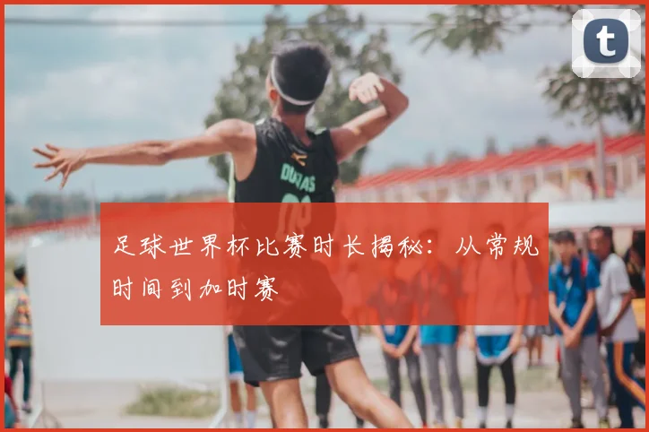 足球世界杯比赛时长揭秘：从常规时间到加时赛