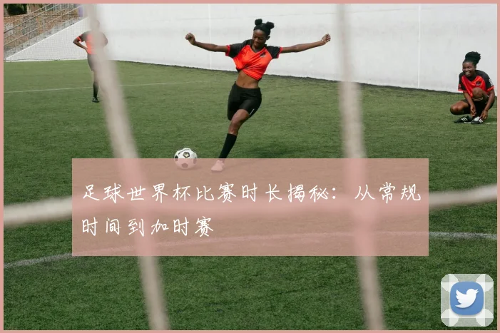 足球世界杯比赛时长揭秘：从常规时间到加时赛