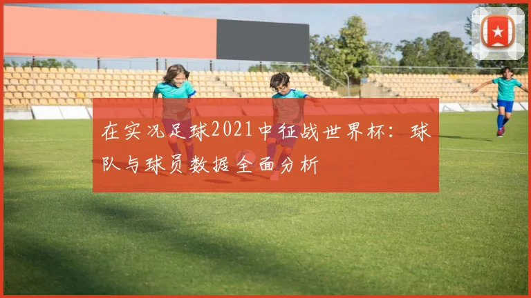 在实况足球2021中征战世界杯：球队与球员数据全面分析