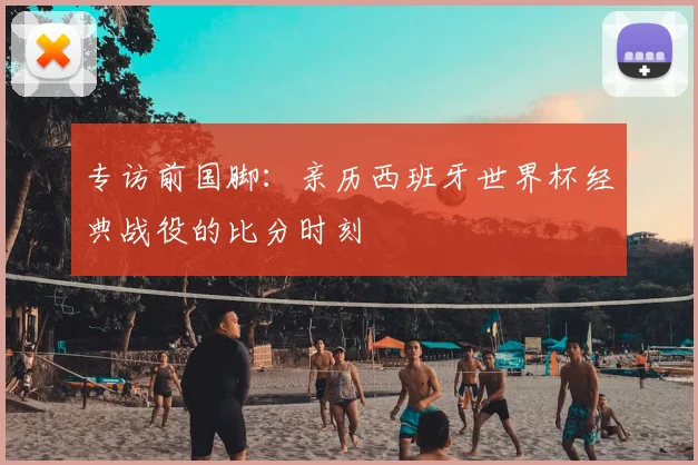 专访前国脚：亲历西班牙世界杯经典战役的比分时刻