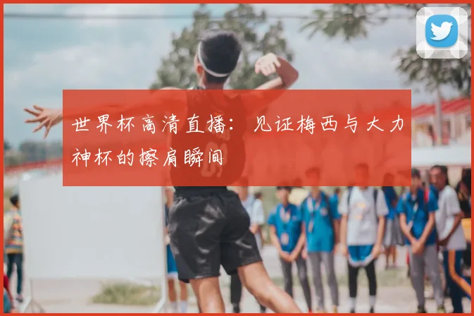 世界杯高清直播:见证梅西与大力神杯的擦肩瞬间