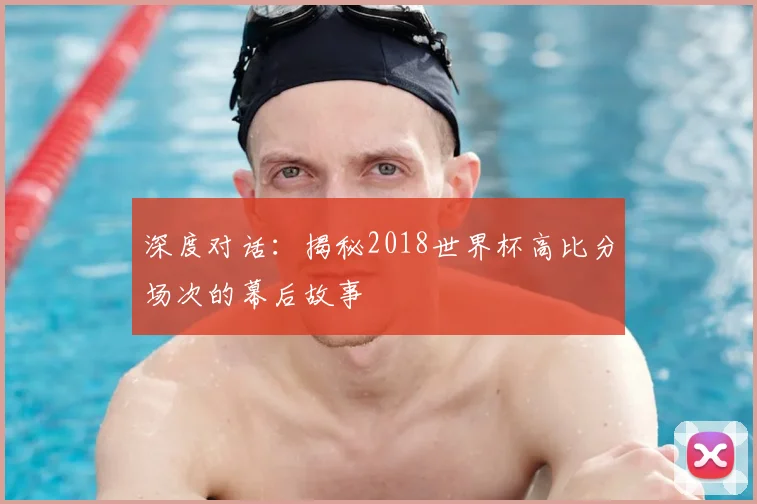 深度对话：揭秘2018世界杯高比分场次的幕后故事