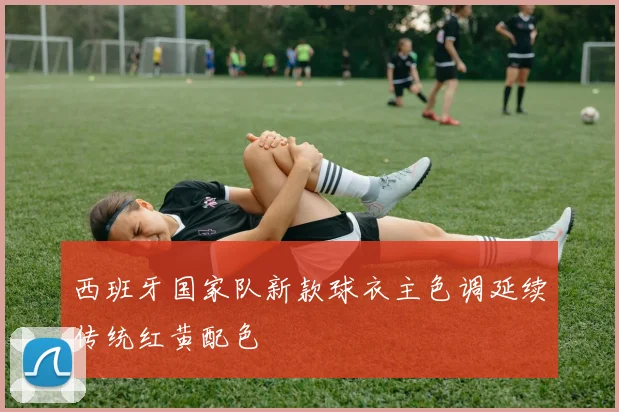 西班牙国家队新款球衣主色调延续传统红黄配色