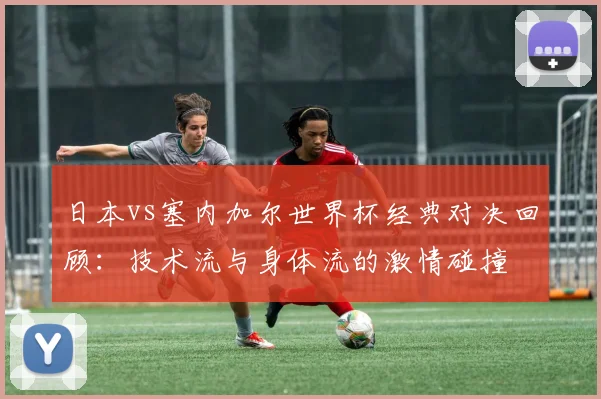 日本vs塞内加尔世界杯经典对决回顾：技术流与身体流的激情碰撞
