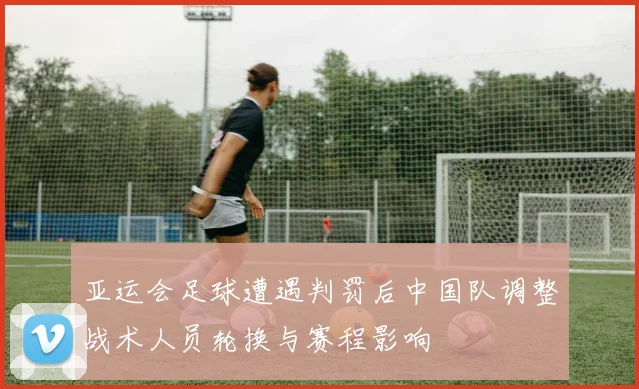 亚运会足球遭遇判罚后中国队调整战术人员轮换与赛程影响