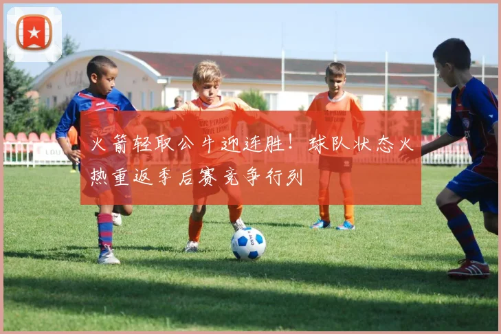 火箭轻取公牛迎连胜！球队状态火热重返季后赛竞争行列