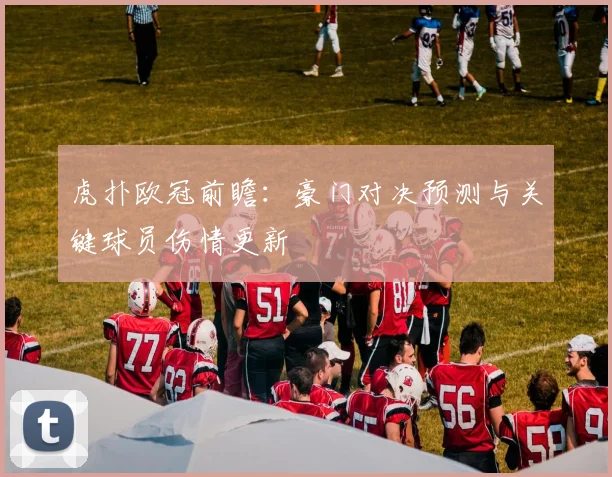 虎扑欧冠前瞻：豪门对决预测与关键球员伤情更新